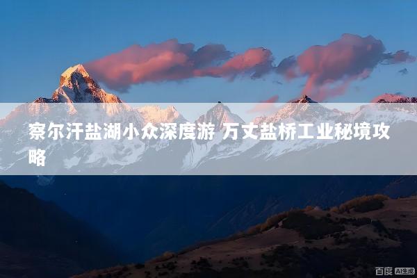 察尔汗盐湖小众深度游 万丈盐桥工业秘境攻略