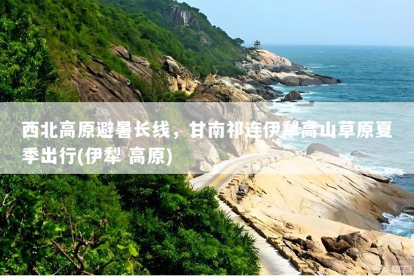 西北高原避暑长线，甘南祁连伊犁高山草原夏季出行(伊犁 高原)