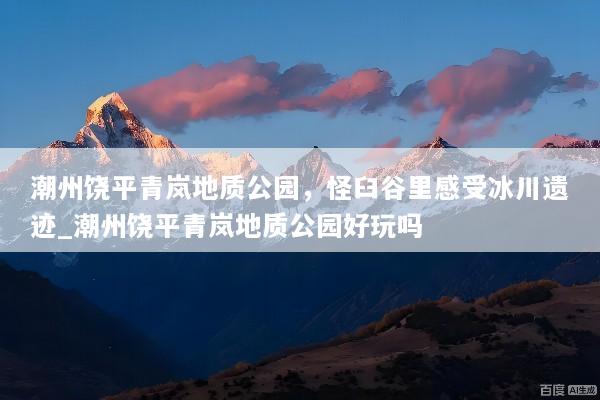 潮州饶平青岚地质公园，怪臼谷里感受冰川遗迹_潮州饶平青岚地质公园好玩吗