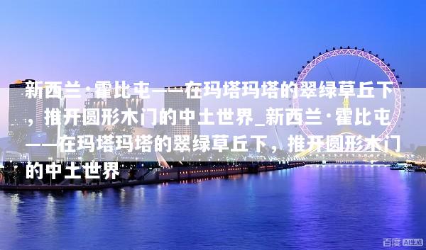 新西兰·霍比屯——在玛塔玛塔的翠绿草丘下，推开圆形木门的中土世界_新西兰·霍比屯——在玛塔玛塔的翠绿草丘下，推开圆形木门的中土世界