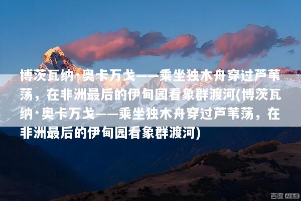 博茨瓦纳·奥卡万戈——乘坐独木舟穿过芦苇荡，在非洲最后的伊甸园看象群渡河(博茨瓦纳·奥卡万戈——乘坐独木舟穿过芦苇荡，在非洲最后的伊甸园看象群渡河)