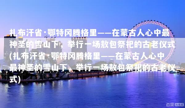 扎布汗省·鄂特冈腾格里——在蒙古人心中最神圣的雪山下，举行一场敖包祭祀的古老仪式(扎布汗省·鄂特冈腾格里——在蒙古人心中最神圣的雪山下，举行一场敖包祭祀的古老仪式)