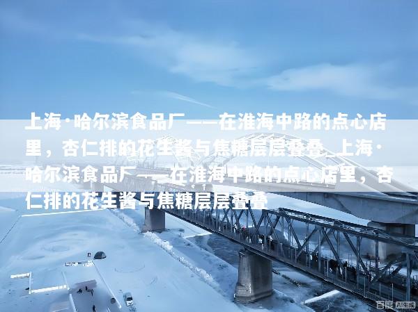 上海·哈尔滨食品厂——在淮海中路的点心店里，杏仁排的花生酱与焦糖层层叠叠_上海·哈尔滨食品厂——在淮海中路的点心店里，杏仁排的花生酱与焦糖层层叠叠