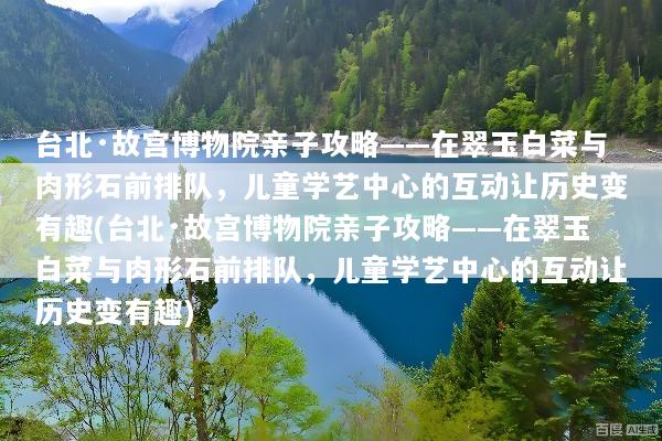 台北·故宫博物院亲子攻略——在翠玉白菜与肉形石前排队，儿童学艺中心的互动让历史变有趣(台北·故宫博物院亲子攻略——在翠玉白菜与肉形石前排队，儿童学艺中心的互动让历史变有趣)