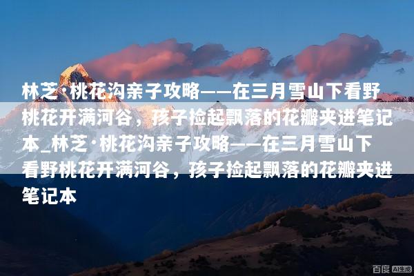 林芝·桃花沟亲子攻略——在三月雪山下看野桃花开满河谷，孩子捡起飘落的花瓣夹进笔记本_林芝·桃花沟亲子攻略——在三月雪山下看野桃花开满河谷，孩子捡起飘落的花瓣夹进笔记本