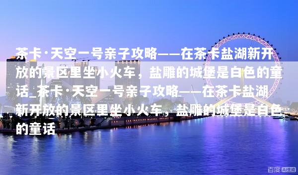 茶卡·天空一号亲子攻略——在茶卡盐湖新开放的景区里坐小火车，盐雕的城堡是白色的童话_茶卡·天空一号亲子攻略——在茶卡盐湖新开放的景区里坐小火车，盐雕的城堡是白色的童话