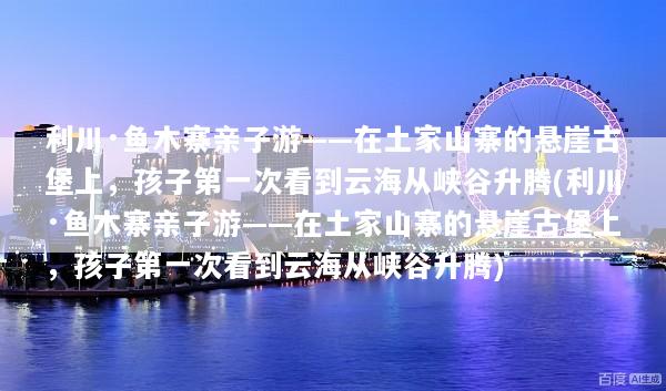 利川·鱼木寨亲子游——在土家山寨的悬崖古堡上，孩子第一次看到云海从峡谷升腾(利川·鱼木寨亲子游——在土家山寨的悬崖古堡上，孩子第一次看到云海从峡谷升腾)