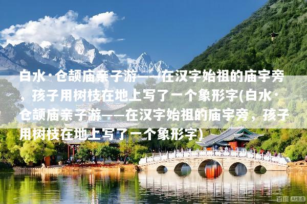 白水·仓颉庙亲子游——在汉字始祖的庙宇旁，孩子用树枝在地上写了一个象形字(白水·仓颉庙亲子游——在汉字始祖的庙宇旁，孩子用树枝在地上写了一个象形字)