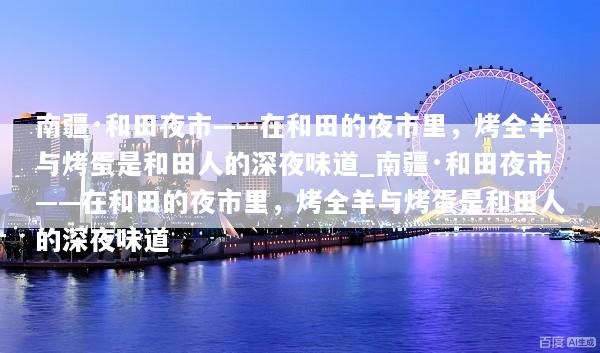 南疆·和田夜市——在和田的夜市里，烤全羊与烤蛋是和田人的深夜味道_南疆·和田夜市——在和田的夜市里，烤全羊与烤蛋是和田人的深夜味道