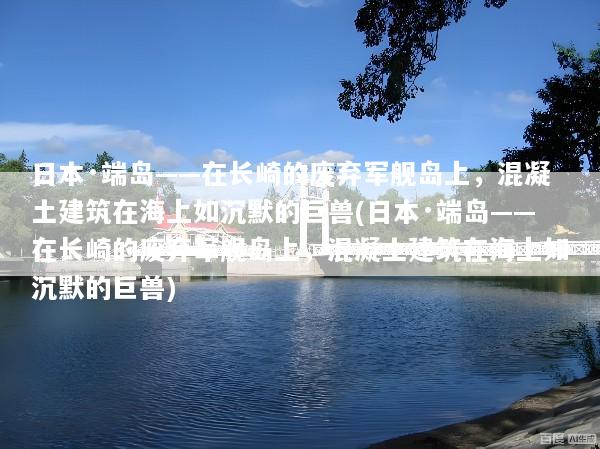 日本·端岛——在长崎的废弃军舰岛上，混凝土建筑在海上如沉默的巨兽(日本·端岛——在长崎的废弃军舰岛上，混凝土建筑在海上如沉默的巨兽)