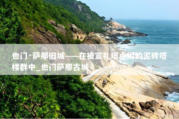 也门·萨那旧城——在被宣礼塔点缀的泥砖塔楼群中_也门萨那古城