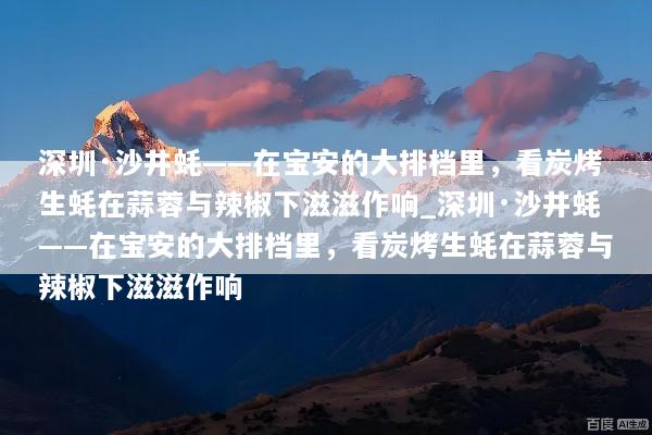 深圳·沙井蚝——在宝安的大排档里，看炭烤生蚝在蒜蓉与辣椒下滋滋作响_深圳·沙井蚝——在宝安的大排档里，看炭烤生蚝在蒜蓉与辣椒下滋滋作响