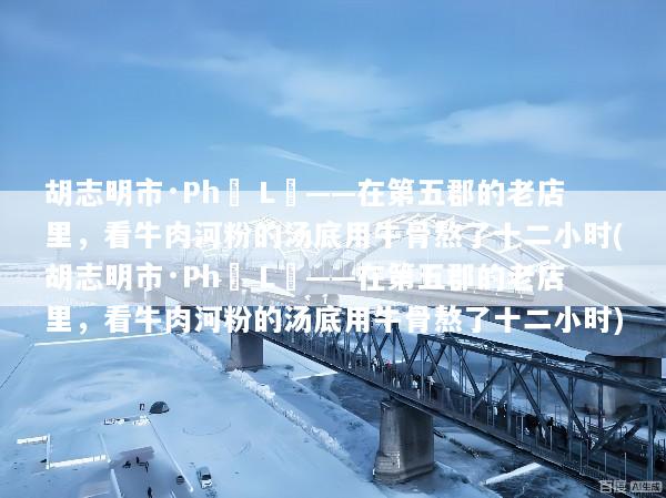 胡志明市·Phở Lệ——在第五郡的老店里，看牛肉河粉的汤底用牛骨熬了十二小时(胡志明市·Phở Lệ——在第五郡的老店里，看牛肉河粉的汤底用牛骨熬了十二小时)