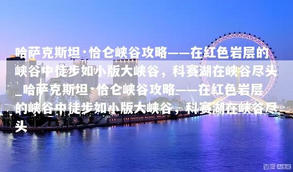 哈萨克斯坦·恰仑峡谷攻略——在红色岩层的峡谷中徒步如小版大峡谷，科赛湖在峡谷尽头_哈萨克斯坦·恰仑峡谷攻略——在红色岩层的峡谷中徒步如小版大峡谷，科赛湖在峡谷尽头