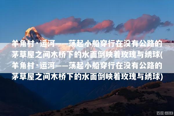 羊角村·运河——荡起小船穿行在没有公路的茅草屋之间木桥下的水面倒映着玫瑰与绣球(羊角村·运河——荡起小船穿行在没有公路的茅草屋之间木桥下的水面倒映着玫瑰与绣球)
