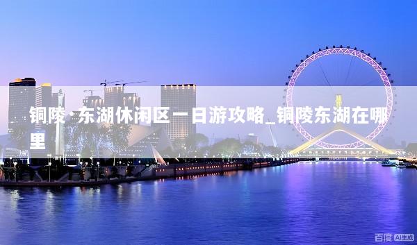 铜陵·东湖休闲区一日游攻略_铜陵东湖在哪里