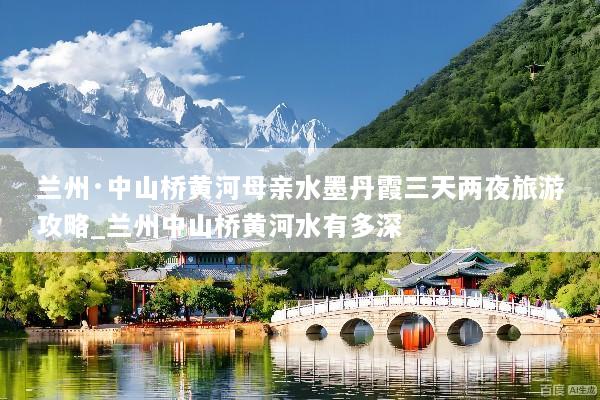 兰州·中山桥黄河母亲水墨丹霞三天两夜旅游攻略_兰州中山桥黄河水有多深