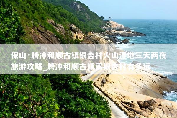 保山·腾冲和顺古镇银杏村火山湿地三天两夜旅游攻略_腾冲和顺古镇离银杏村有多远
