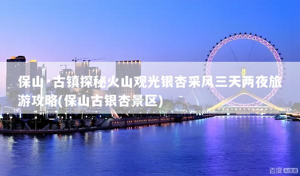 保山·古镇探秘火山观光银杏采风三天两夜旅游攻略(保山古银杏景区)