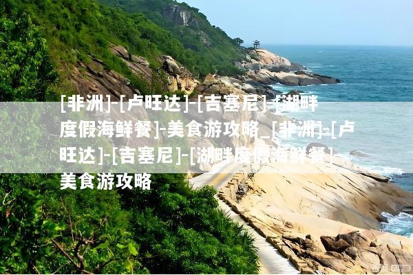 [非洲]-[卢旺达]-[吉塞尼]-[湖畔度假海鲜餐]-美食游攻略_[非洲]-[卢旺达]-[吉塞尼]-[湖畔度假海鲜餐]-美食游攻略