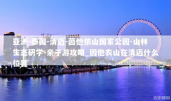 亚洲-泰国-清迈-茵他侬山国家公园-山林生态研学-亲子游攻略_因他农山在清迈什么位置